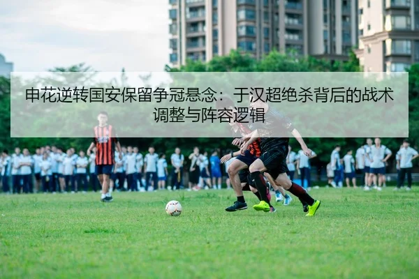 申花逆转国安保留争冠悬念：于汉超绝杀背后的战术调整与阵容逻辑